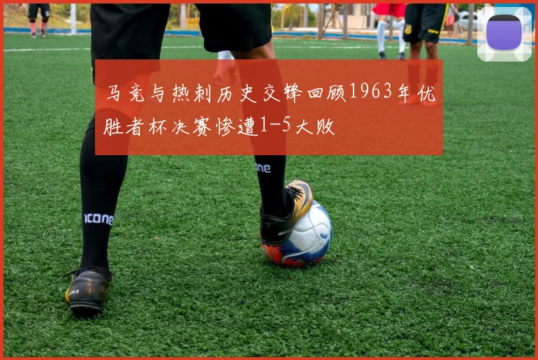 马竞与热刺历史交锋回顾1963年优胜者杯决赛惨遭1-5大败