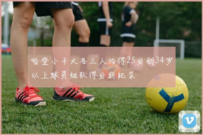哈登小卡大洛三人均得25分创34岁以上球员组队得分新纪录