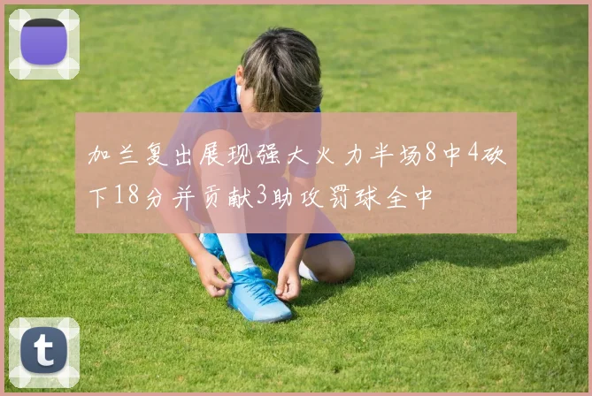 加兰复出展现强大火力半场8中4砍下18分并贡献3助攻罚球全中