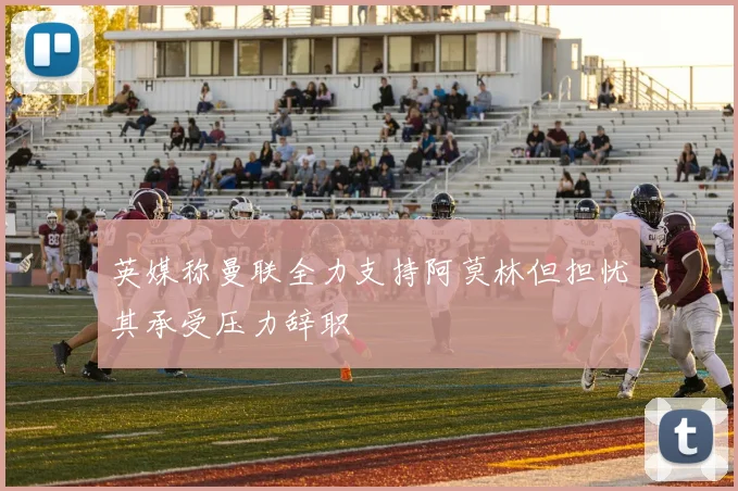 英媒称曼联全力支持阿莫林但担忧其承受压力辞职