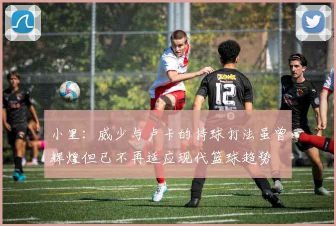 小里：威少与卢卡的持球打法虽曾辉煌但已不再适应现代篮球趋势