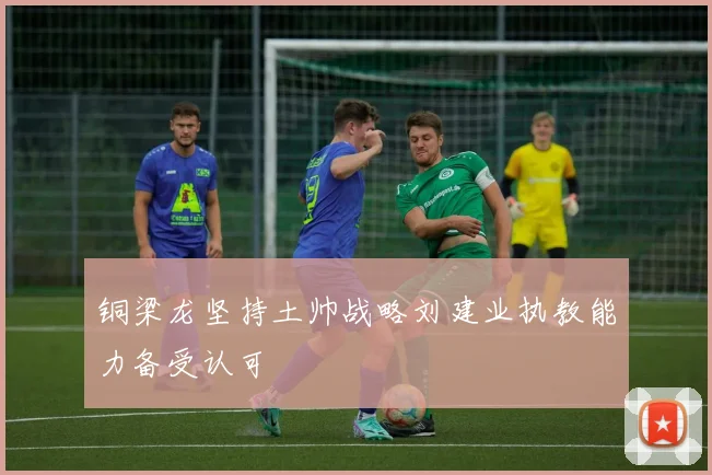 铜梁龙坚持土帅战略刘建业执教能力备受认可