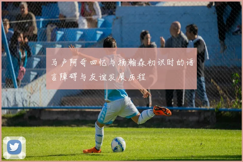 马卢阿奇回忆与杨瀚森初识时的语言障碍与友谊发展历程