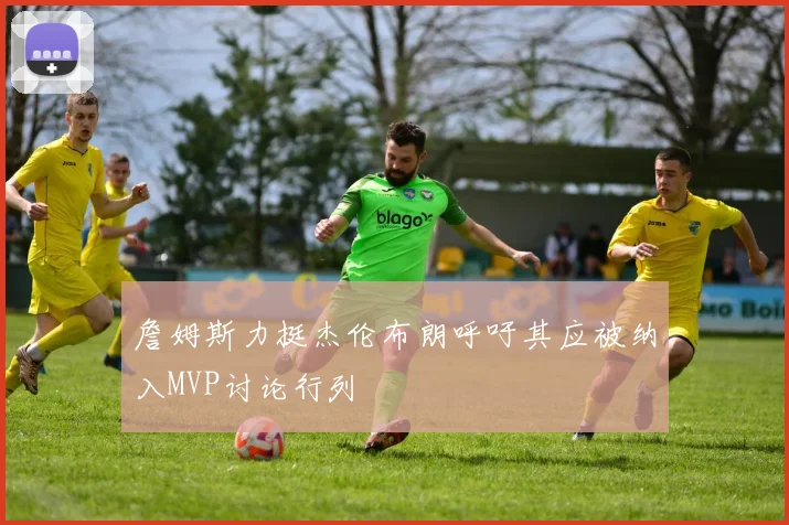 詹姆斯力挺杰伦布朗呼吁其应被纳入MVP讨论行列