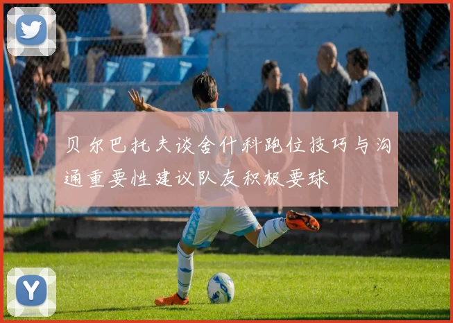 贝尔巴托夫谈舍什科跑位技巧与沟通重要性建议队友积极要球