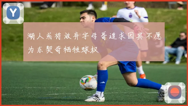 湖人或将放弃字母哥追求因其不愿为东契奇牺牲球权