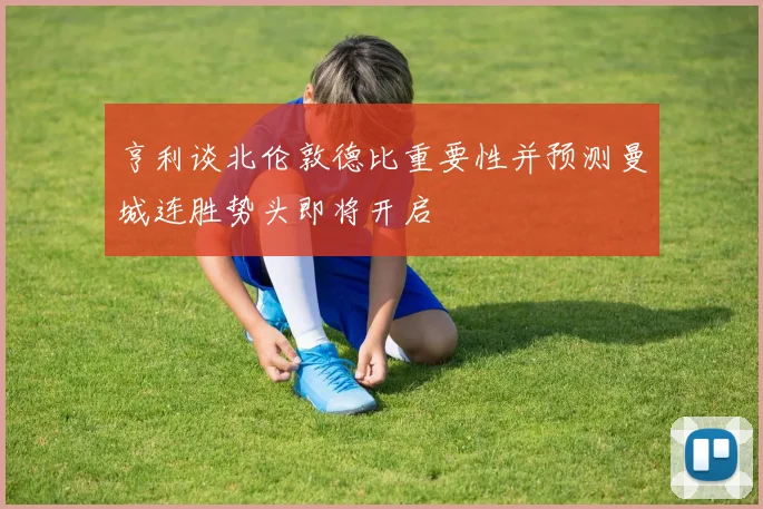 亨利谈北伦敦德比重要性并预测曼城连胜势头即将开启