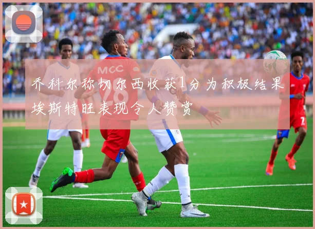 乔科尔称切尔西收获1分为积极结果埃斯特旺表现令人赞赏