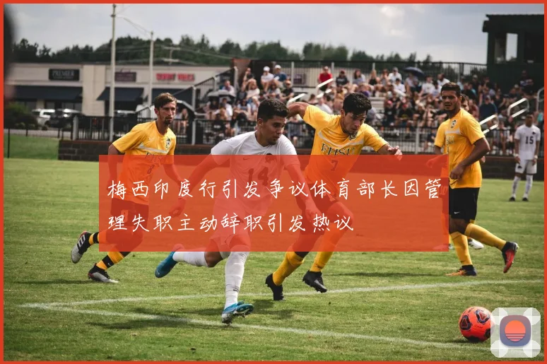 梅西印度行引发争议体育部长因管理失职主动辞职引发热议