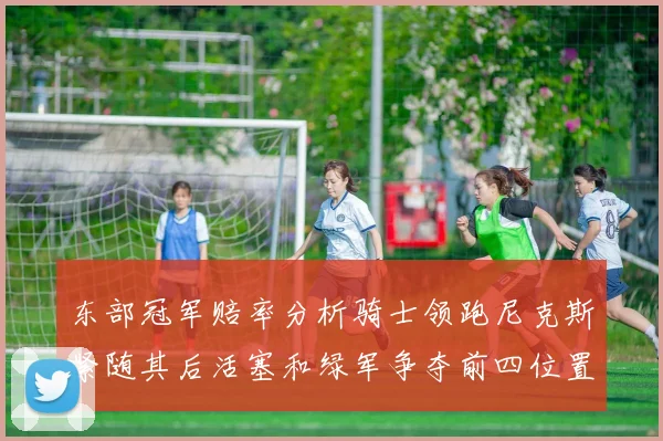 东部冠军赔率分析骑士领跑尼克斯紧随其后活塞和绿军争夺前四位置