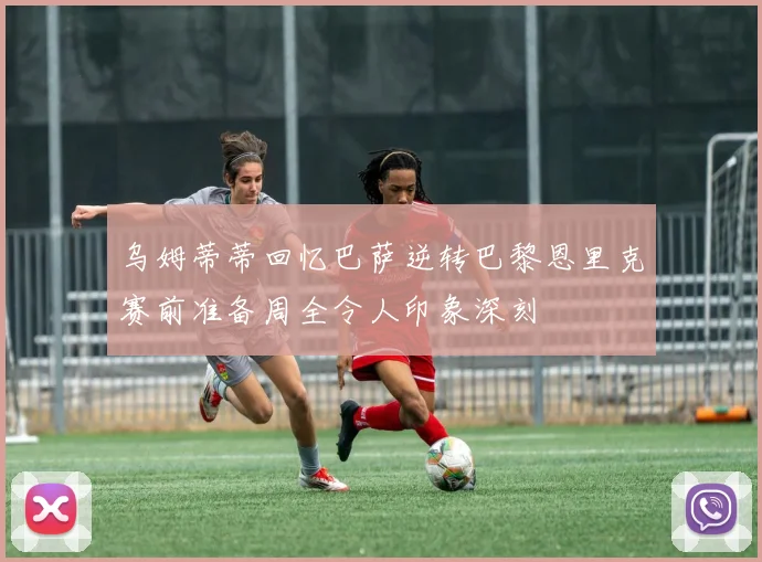 乌姆蒂蒂回忆巴萨逆转巴黎恩里克赛前准备周全令人印象深刻