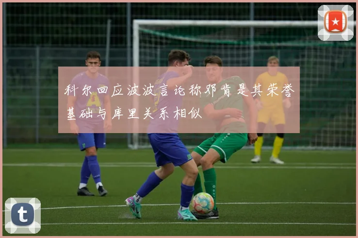科尔回应波波言论称邓肯是其荣誉基础与库里关系相似