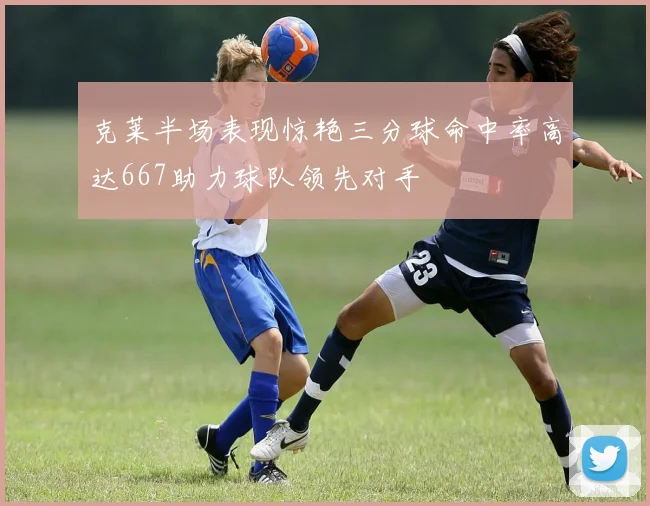 克莱半场表现惊艳三分球命中率高达667助力球队领先对手